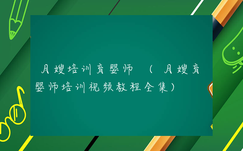 月嫂培训育婴师 (月嫂育婴师培训视频教程全集)